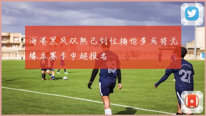 海港黑风双煞已到位梅伦多或将无缘本赛季中超报名