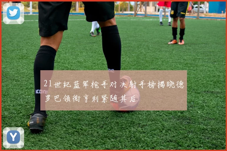 21世纪蓝军枪手对决射手榜揭晓德罗巴领衔亨利紧随其后
